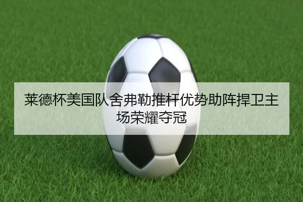 莱德杯美国队舍弗勒推杆优势助阵捍卫主场荣耀夺冠